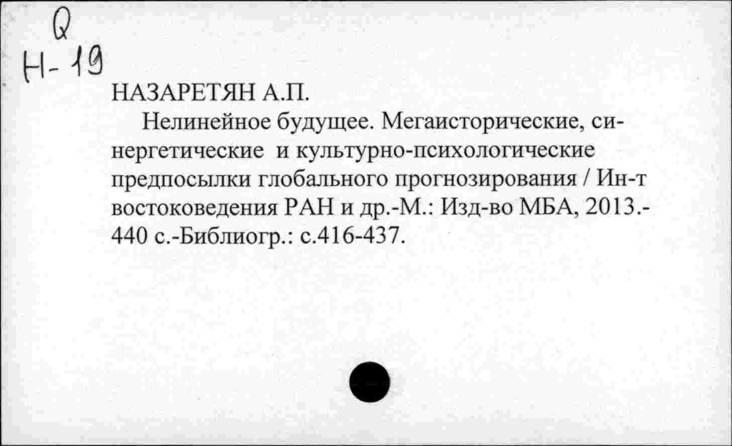 ﻿о
Н-И
НАЗАРЕТЯН А.П.
Нелинейное будущее. Мегаисторические, синергетические и культурно-психологические предпосылки глобального прогнозирования / Ин-т востоковедения РАН и др.-М.: Изд-во МБА, 2013.-440 с.-Библиогр.: с.416-437.